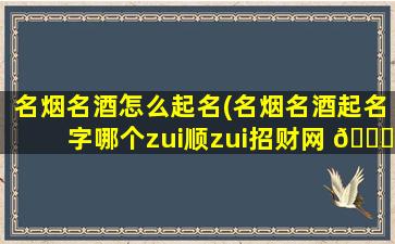 名烟名酒怎么起名(名烟名酒起名字哪个zui
顺zui
招财网 🍀 名)